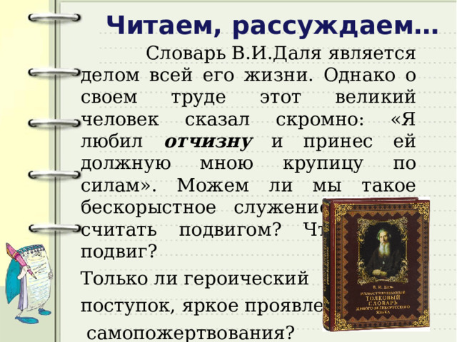 Читаем, рассуждаем…  Словарь В.И.Даля является делом всей его жизни. Однако о своем труде этот великий человек сказал скромно: «Я любил отчизну и принес ей должную мною крупицу по силам». Можем ли мы такое бескорыстное служение России считать подвигом? Что такое подвиг? Только ли героический поступок, яркое проявление  самопожертвования?   