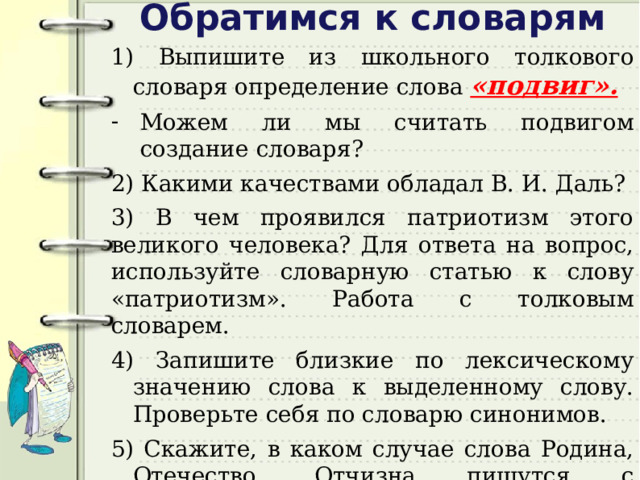 Обратимся к словарям 1) Выпишите из школьного толкового словаря определение слова «подвиг». Можем ли мы считать подвигом создание словаря? 2) Какими качествами обладал В. И. Даль? 3) В чем проявился патриотизм этого великого человека? Для ответа на вопрос, используйте словарную статью к слову «патриотизм». Работа с толковым словарем. 4) Запишите близкие по лексическому значению слова к выделенному слову. Проверьте себя по словарю синонимов. 5) Скажите, в каком случае слова Родина, Отечество, Отчизна пишутся с прописной буквы, а в каком - со строчной?  