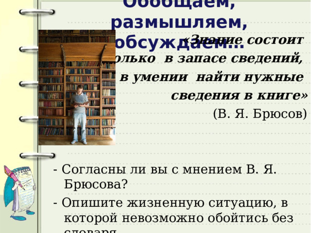Обобщаем, размышляем, обсуждаем… «Знание состоит не столько в запасе сведений, сколько в умении найти нужные сведения в книге»  (В. Я. Брюсов) - Согласны ли вы с мнением В. Я. Брюсова? - Опишите жизненную ситуацию, в которой невозможно обойтись без словаря.  