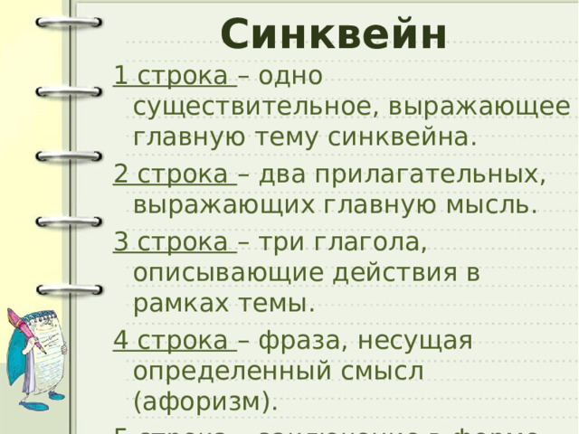 Синквейн 1 строка – одно существительное, выражающее главную тему cинквейна. 2 строка – два прилагательных, выражающих главную мысль. 3 строка – три глагола, описывающие действия в рамках темы. 4 строка – фраза, несущая определенный смысл (афоризм). 5 строка – заключение в форме существительного (ассоциация с первым словом). 