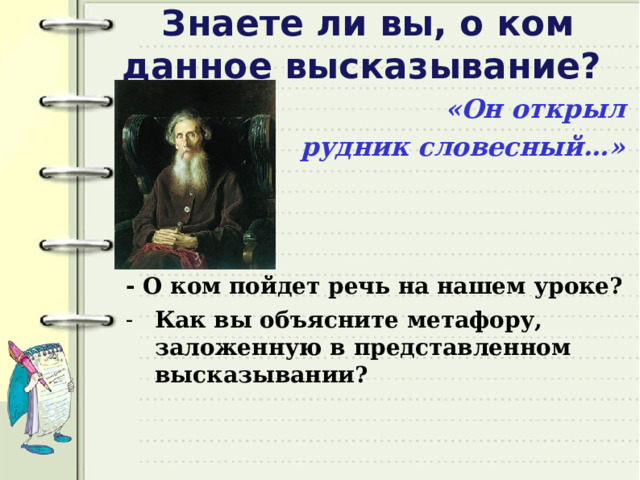 Знаете ли вы, о ком данное высказывание? «Он открыл рудник словесный…»    - О ком пойдет речь на нашем уроке? Как вы объясните метафору, заложенную в представленном высказывании? 