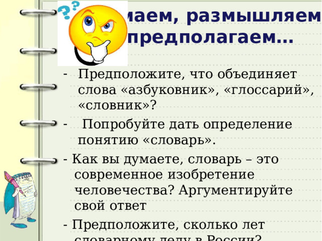 Думаем, размышляем, предполагаем… Предположите, что объединяет слова «азбуковник», «глоссарий», «словник»?  Попробуйте дать определение понятию «словарь». - Как вы думаете, словарь – это современное изобретение человечества? Аргументируйте свой ответ - Предположите, сколько лет словарному делу в России?   