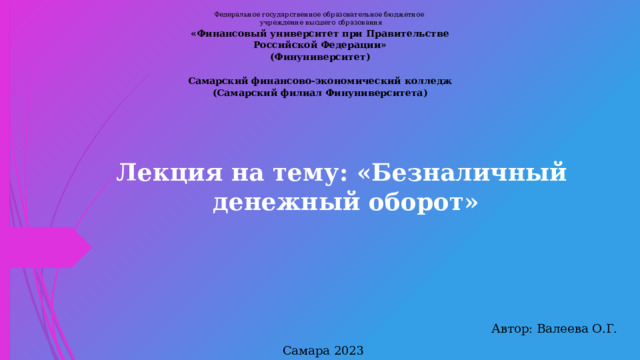 Федеральное государственное образовательное бюджетное  учреждение высшего образования «Финансовый университет при Правительстве Российской Федерации» (Финуниверситет)   Самарский финансово-экономический колледж (Самарский филиал Финуниверситета) Лекция на тему: «Безналичный денежный оборот» Автор: Валеева О.Г. Самара 2023  