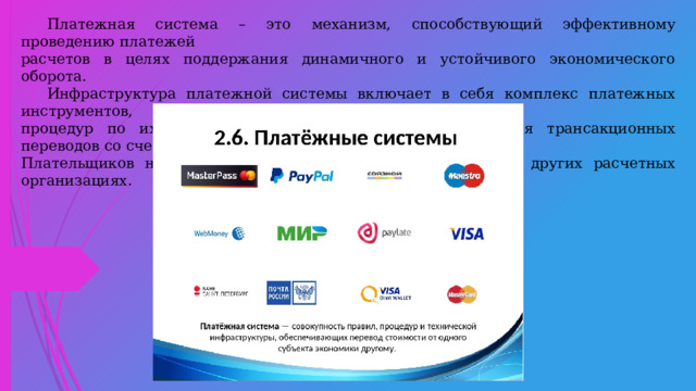 Платежная система – это механизм, способствующий эффективному проведению платежей расчетов в целях поддержания динамичного и устойчивого экономического оборота.  Инфраструктура платежной системы включает в себя комплекс платежных инструментов, процедур по их обработке и клирингу для осуществления трансакционных переводов со счетов Плательщиков на счета получателей, открытых в банках и других расчетных организациях.  