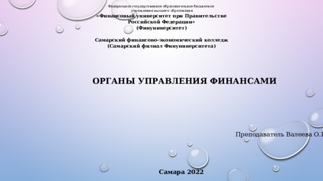 Федеральное государственное образовательное бюджетное  учреждение высшего образования «Финансовый университет при Правительстве Российской Федерации» (Финуниверситет)   Самарский финансово-экономический колледж (Самарский филиал Финуниверситета) ОРГАНЫ УПРАВЛЕНИЯ ФИНАНСАМИ Преподаватель Валеева О.Г. Самара 2022 