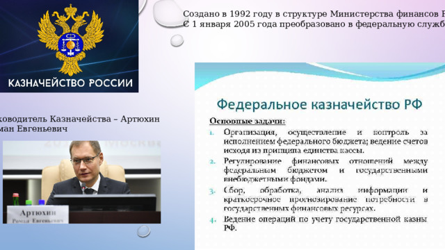 Создано в 1992 году в структуре Министерства финансов РФ. С 1 января 2005 года преобразовано в федеральную службу. Руководитель Казначейства – Артюхин Роман Евгеньевич 