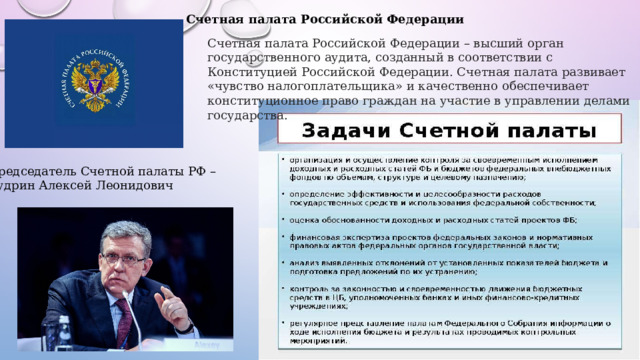 Счетная палата Российской Федерации Счетная палата Российской Федерации – высший орган государственного аудита, созданный в соответствии с Конституцией Российской Федерации. Счетная палата развивает «чувство налогоплательщика» и качественно обеспечивает конституционное право граждан на участие в управлении делами государства. Председатель Счетной палаты РФ – Кудрин Алексей Леонидович 