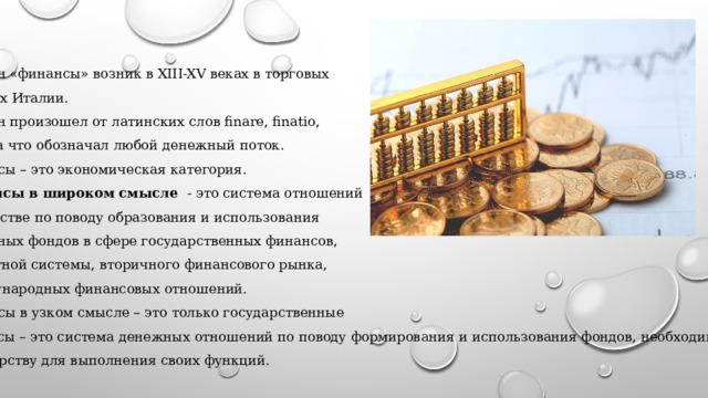 Термин «финансы» возник в XIII-XV веках в торговых городах Италии. Термин произошел от латинских слов finare, finatio, finantia что обозначал любой денежный поток. Финансы – это экономическая категория. Финансы в широком смысле - это система отношений в обществе по поводу образования и использования денежных фондов в сфере государственных финансов, кредитной системы, вторичного финансового рынка, Международных финансовых отношений. Финансы в узком смысле – это только государственные финансы – это система денежных отношений по поводу формирования и использования фондов, необходимых государству для выполнения своих функций. 