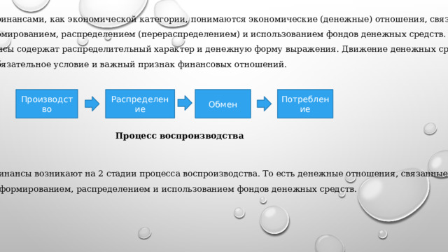 Под финансами, как экономической категории, понимаются экономические (денежные) отношения, связанные  с формированием, распределением (перераспределением) и использованием фондов денежных средств. Финансы содержат распределительный характер и денежную форму выражения. Движение денежных средств – это обязательное условие и важный признак финансовых отношений. Производство Распределение Обмен Потребление Процесс воспроизводства Финансы возникают на 2 стадии процесса воспроизводства. То есть денежные отношения, связанные с формированием, распределением и использованием фондов денежных средств. 
