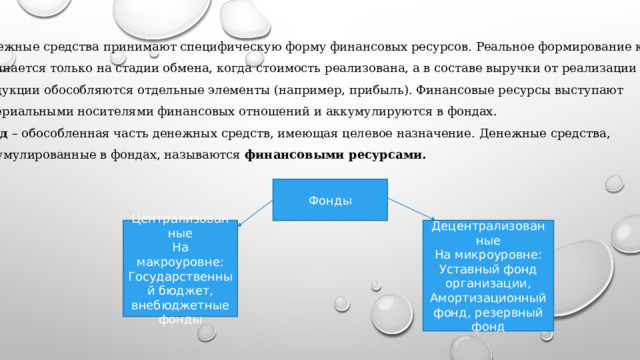 Денежные средства принимают специфическую форму финансовых ресурсов. Реальное формирование которых начинается только на стадии обмена, когда стоимость реализована, а в составе выручки от реализации продукции обособляются отдельные элементы (например, прибыль). Финансовые ресурсы выступают материальными носителями финансовых отношений и аккумулируются в фондах. Фонд – обособленная часть денежных средств, имеющая целевое назначение. Денежные средства, Аккумулированные в фондах, называются финансовыми ресурсами. Фонды Централизованные Децентрализованные На макроуровне: На микроуровне: Государственный бюджет, внебюджетные фонды Уставный фонд организации, Амортизационный фонд, резервный фонд 