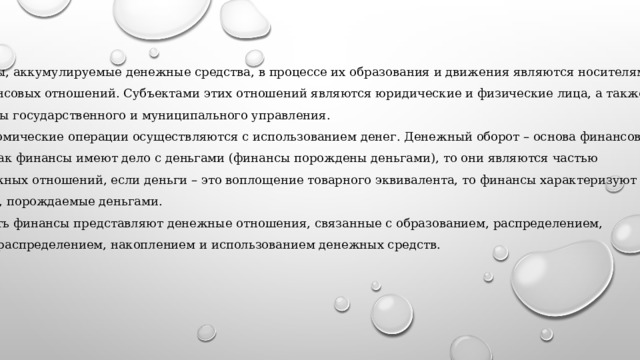 Фонды, аккумулируемые денежные средства, в процессе их образования и движения являются носителями финансовых отношений. Субъектами этих отношений являются юридические и физические лица, а также органы государственного и муниципального управления. Экономические операции осуществляются с использованием денег. Денежный оборот – основа финансов. Так как финансы имеют дело с деньгами (финансы порождены деньгами), то они являются частью денежных отношений, если деньги – это воплощение товарного эквивалента, то финансы характеризуют отношения, связи, порождаемые деньгами. То есть финансы представляют денежные отношения, связанные с образованием, распределением,  перераспределением, накоплением и использованием денежных средств. 