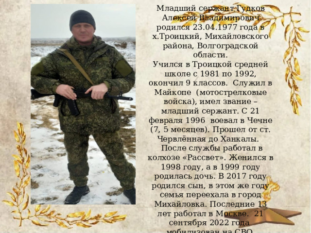 Младший сержант Гудков Алексей Владимирович родился 23.04.1977 года в х.Троицкий, Михайловского района, Волгоградской области.  Учился в Троицкой средней школе с 1981 по 1992, окончил 9 классов. Служил в Майкопе (мотострелковые войска), имел звание – младший сержант. С 21 февраля 1996 воевал в Чечне (7, 5 месяцев). Прошел от ст. Червлённая до Ханкалы.  После службы работал в колхозе «Рассвет». Женился в 1998 году, а в 1999 году родилась дочь. В 2017 году родился сын, в этом же году семья переехала в город Михайловка. Последние 13 лет работал в Москве. 21 сентября 2022 года мобилизован на СВО.   