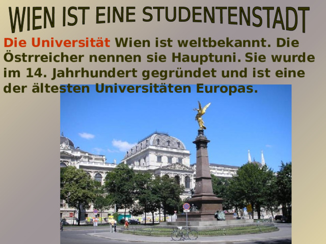 Die Universität Wien ist weltbekannt. Die Östrreicher nennen sie Hauptuni.  Sie wurde im 14. Jahrhundert gegründet und ist eine der ältesten Universitäten Europas.     