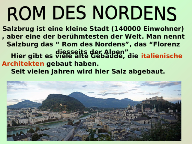 Salzbrug ist eine kleine Stadt (140000 Einwohner) , aber eine der ber ühmtesten der Welt. Man nennt Salzburg das “ Rom des Nordens”, das “Florenz diesseits der Alpen”.  Hier gibt es viele alte Gebäude, die italienische  Architekten gebaut haben.  Seit vielen Jahren wird hier Salz abgebaut. 