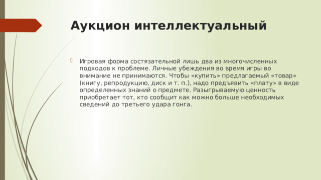 Аукцион интеллектуальный Игровая форма состязательной лишь два из многочисленных подходов к проблеме. Личные убеждения во время игры во внимание не принимаются. Чтобы «купить» предлагаемый «товар» (книгу, репродукцию, диск и т. п.), надо предъявить «плату» в виде определенных знаний о предмете. Разыгрываемую ценность приобретает тот, кто сообщит как можно больше необходимых сведений до третьего удара гонга. 