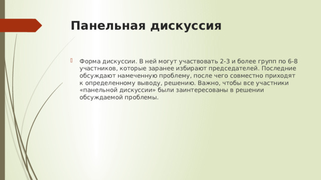 Панельная дискуссия Форма дискуссии. В ней могут участвовать 2-3 и более групп по 6-8 участников, которые заранее избирают председателей. Последние обсуждают намеченную проблему, после чего совместно приходят к определенному выводу, решению. Важно, чтобы все участники «панельной дискуссии» были заинтересованы в решении обсуждаемой проблемы. 