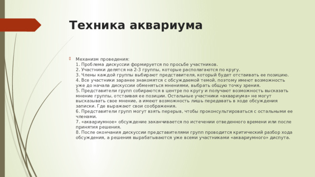 Техника аквариума Механизм проведения:  1. Проблема дискуссии формируется по просьбе участников.  2. Участники делятся на 2-3 группы, которые располагаются по кругу.  3. Члены каждой группы выбирают представителя, который будет отстаивать ее позицию.  4. Все участники заранее знакомятся с обсуждаемой темой, поэтому имеют возможность уже до начала дискуссии обменяться мнениями, выбрать общую точку зрения.  5. Представители групп собираются в центре по кругу и получают возможность высказать мнение группы, отстаивая ее позиции. Остальные участники «аквариума» не могут высказывать свое мнение, а имеют возможность лишь передавать в ходе обсуждения записки. Где выражают свои соображения.  6. Представители групп могут взять перерыв, чтобы проконсультироваться с остальными ее членами.  7. «аквариумное» обсуждение заканчивается по истечении отведенного времени или после принятия решения.  8. После окончания дискуссии представителями групп проводится критический разбор хода обсуждения, а решения вырабатываются уже всеми участниками «аквариумного» диспута. 