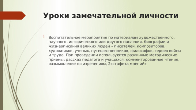 Уроки замечательной личности Воспитательное мероприятие по материалам художественного, научного, исторического или другого наследия, биографии и жизнеописания великих людей – писателей, композиторов, художников, ученых, путешественников, философов, героев войны и труда. При проведении используются различные методические приемы: рассказ педагога и учащихся, комментированное чтение, размышление по изречениям, 2эстафета мнений» 