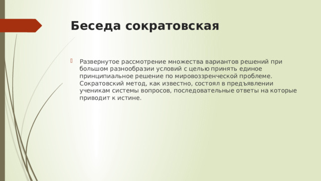 Беседа сократовская Развернутое рассмотрение множества вариантов решений при большом разнообразии условий с целью принять единое принципиальное решение по мировоззренческой проблеме. Сократовский метод, как известно, состоял в предъявлении ученикам системы вопросов, последовательные ответы на которые приводит к истине. 