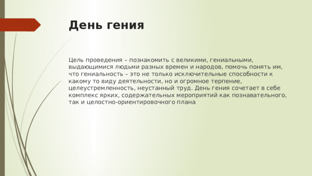 День гения Цель проведения – познакомить с великими, гениальными, выдающимися людьми разных времен и народов, помочь понять им, что гениальность – это не только исключительные способности к какому то виду деятельности, но и огромное терпение, целеустремленность, неустанный труд. День гения сочетает в себе комплекс ярких, содержательных мероприятий как познавательного, так и целостно-ориентировочного плана 