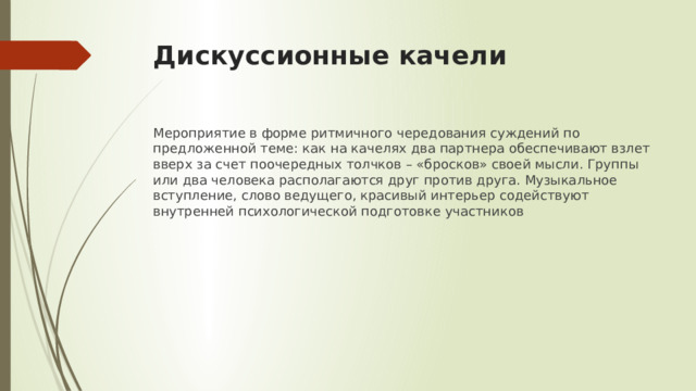 Дискуссионные качели Мероприятие в форме ритмичного чередования суждений по предложенной теме: как на качелях два партнера обеспечивают взлет вверх за счет поочередных толчков – «бросков» своей мысли. Группы или два человека располагаются друг против друга. Музыкальное вступление, слово ведущего, красивый интерьер содействуют внутренней психологической подготовке участников 