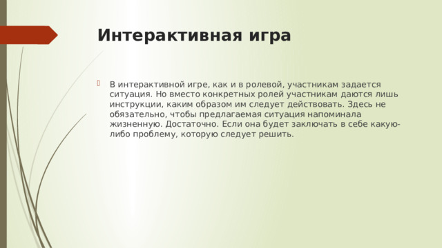 Интерактивная игра В интерактивной игре, как и в ролевой, участникам задается ситуация. Но вместо конкретных ролей участникам даются лишь инструкции, каким образом им следует действовать. Здесь не обязательно, чтобы предлагаемая ситуация напоминала жизненную. Достаточно. Если она будет заключать в себе какую-либо проблему, которую следует решить.  