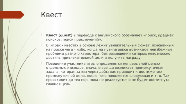 Квест Квест (quest)  в переводе с английского обозначает «поиск, предмет поисков, поиск приключений».  В  играх - квестах в основе лежит увлекательный сюжет, основанный на поиске чего - либо, когда на пути игроков возникают неизбежные проблемы разного характера, без разрешения которых невозможно достичь привлекательной цели и получить награду. Поведение участника игры определяется непрерывной цепью отдельных эпизодов: вначале всегда возникает промежуточная задача, которая затем через действие приводит к достижению промежуточной цели, после чего появляется следующая и т. д. Так происходит до тех пор, пока не реализуется и не будет достигнута главная цель. 