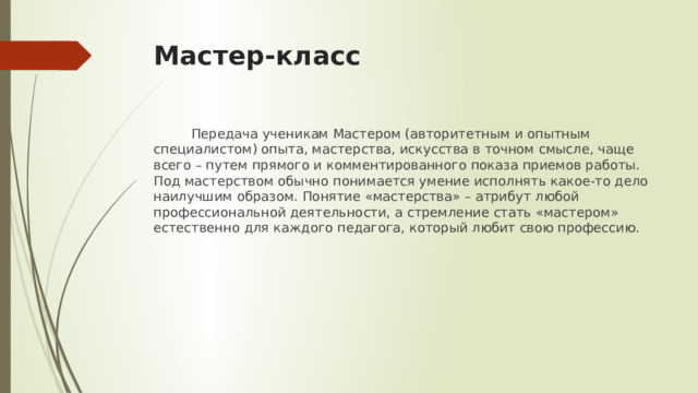 Мастер-класс  Передача ученикам Мастером (авторитетным и опытным специалистом) опыта, мастерства, искусства в точном смысле, чаще всего – путем прямого и комментированного показа приемов работы. Под мастерством обычно понимается умение исполнять какое-то дело наилучшим образом. Понятие «мастерства» – атрибут любой профессиональной деятельности, а стремление стать «мастером» естественно для каждого педагога, который любит свою профессию. 