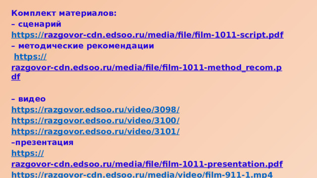 Комплект материалов: – сценарий https:// razgovor-cdn.edsoo.ru/media/file/film-1011-script.pdf  – методические рекомендации  https:// razgovor-cdn.edsoo.ru/media/file/film-1011-method_recom.pdf  – видео https://razgovor.edsoo.ru/video/3098 / https://razgovor.edsoo.ru/video/3100 / https://razgovor.edsoo.ru/video/3101 / – презентация https:// razgovor-cdn.edsoo.ru/media/file/film-1011-presentation.pdf  https:// razgovor-cdn.edsoo.ru/media/video/film-911-1.mp4 – интерактивный элемент https://razgovor-cdn.edsoo.ru/media/ie/film-1011-1/index.html?back_url=/topic/65/grade/1011 /  