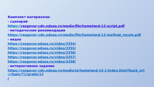 Комплект материалов: - сценарий https:// razgovor-cdn.edsoo.ru/media/file/homeland-12-script.pdf  - методические рекомендации https:// razgovor-cdn.edsoo.ru/media/file/homeland-12-method_recom.pdf - видео https://razgovor.edsoo.ru/video/3354 / https://razgovor.edsoo.ru/video/3355 / https://razgovor.edsoo.ru/video/3356 / https://razgovor.edsoo.ru/video/3357 / https://razgovor.edsoo.ru/video/3358 / - интерактивное задание https://razgovor-cdn.edsoo.ru/media/ie/homeland-14-1/index.html?back_url=/topic/71/grade/12 /  