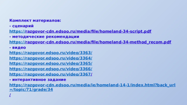 Комплект материалов: - сценарий https :// razgovor-cdn.edsoo.ru/media/file/homeland-34-script.pdf  - методические рекомендации https:// razgovor-cdn.edsoo.ru/media/file/homeland-34-method_recom.pdf  - видео https://razgovor.edsoo.ru/video/3363 / https://razgovor.edsoo.ru/video/3364 / https://razgovor.edsoo.ru/video/3365 / https://razgovor.edsoo.ru/video/3366 / https://razgovor.edsoo.ru/video/3367 /  - интерактивное задание https://razgovor-cdn.edsoo.ru/media/ie/homeland-14-1/index.html?back_url=/topic/71/grade/34 /  