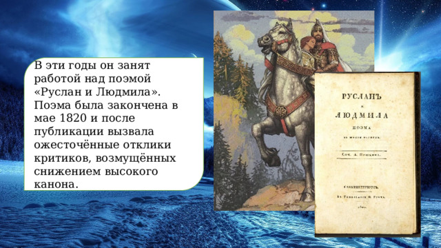 В эти годы он занят работой над поэмой «Руслан и Людмила». Поэма была закончена в мае 1820 и после публикации вызвала ожесточённые отклики критиков, возмущённых снижением высокого канона. 