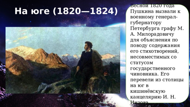 Весной 1820 года Пушкина вызвали к военному генерал-губернатору Петербурга графу М. А. Милорадовичу для объяснения по поводу содержания его стихотворений, несовместимых со статусом государственного чиновника. Его перевели из столицы на юг в кишинёвскую канцелярию И. Н. Инзова. На юге (1820—1824)   