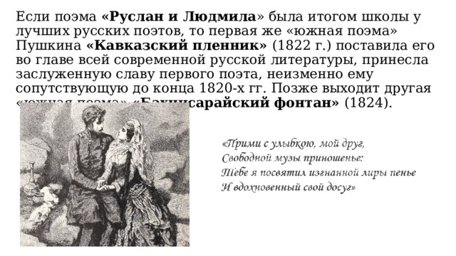 Если поэма «Руслан и Людмила » была итогом школы у лучших русских поэтов, то первая же «южная поэма» Пушкина «Кавказский пленник» (1822 г.) поставила его во главе всей современной русской литературы, принесла заслуженную славу первого поэта, неизменно ему сопутствующую до конца 1820-х гг. Позже выходит другая «южная поэма» «Бахчисарайский фонтан» (1824). 