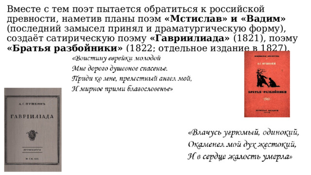 Вместе с тем поэт пытается обратиться к российской древности, наметив планы поэм «Мстислав» и «Вадим» (последний замысел принял и драматургическую форму), создаёт сатирическую поэму «Гавриилиада» (1821), поэму «Братья разбойники» (1822; отдельное издание в 1827). 