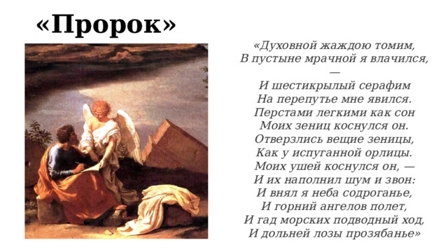 «Пророк» « Духовной жаждою томим,  В пустыне мрачной я влачился, —  И шестикрылый серафим  На перепутье мне явился.  Перстами легкими как сон  Моих зениц коснулся он.  Отверзлись вещие зеницы,  Как у испуганной орлицы.  Моих ушей коснулся он, —  И их наполнил шум и звон:  И внял я неба содроганье,  И горний ангелов полет,  И гад морских подводный ход,  И дольней лозы прозябанье» 