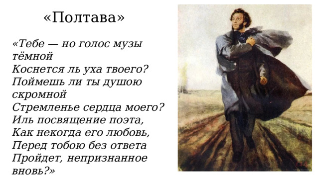 «Полтава» «Тебе — но голос музы тёмной  Коснется ль уха твоего?  Поймешь ли ты душою скромной  Стремленье сердца моего?  Иль посвящение поэта,  Как некогда его любовь,  Перед тобою без ответа  Пройдет, непризнанное вновь?» 