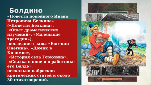 Болдино   «Повести покойного Ивана Петровича Белкина» («Повести Белкина»,  «Опыт драматических изучений», «Маленькие трагедии»),  последние главы «Евгения Онегина», «Домик в Коломне»,  «История села Горюхина»,  «Сказка о попе и о работнике его Балде», несколько набросков критических статей и около 30 стихотворений. Наталья Николаевна Гончарова 