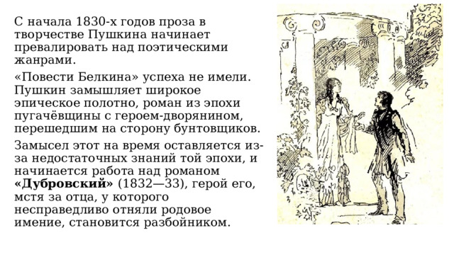 С начала 1830-х годов проза в творчестве Пушкина начинает превалировать над поэтическими жанрами. «Повести Белкина» успеха не имели. Пушкин замышляет широкое эпическое полотно, роман из эпохи пугачёвщины с героем-дворянином, перешедшим на сторону бунтовщиков. Замысел этот на время оставляется из-за недостаточных знаний той эпохи, и начинается работа над романом «Дубровский» (1832—33), герой его, мстя за отца, у которого несправедливо отняли родовое имение, становится разбойником. 