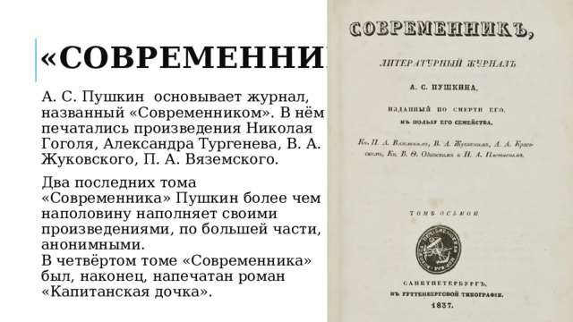 «Современник» А. С. Пушкин основывает журнал, названный «Современником». В нём печатались произведения Николая Гоголя, Александра Тургенева, В. А. Жуковского, П. А. Вяземского. Два последних тома «Современника» Пушкин более чем наполовину наполняет своими произведениями, по большей части, анонимными.  В четвёртом томе «Современника» был, наконец, напечатан роман «Капитанская дочка». 