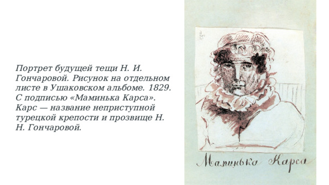 Портрет будущей тещи Н. И. Гончаровой. Рисунок на отдельном листе в Ушаковском альбоме. 1829. С подписью «Маминька Карса». Карс — название неприступной турецкой крепости и прозвище Н. Н. Гончаровой. 