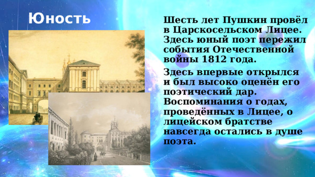 Юность Шесть лет Пушкин провёл в Царскосельском Лицее. Здесь юный поэт пережил события Отечественной войны 1812 года. Здесь впервые открылся и был высоко оценён его поэтический дар. Воспоминания о годах, проведённых в Лицее, о лицейском братстве навсегда остались в душе поэта. 