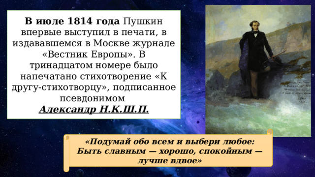 В июле 1814 года Пушкин впервые выступил в печати, в издававшемся в Москве журнале «Вестник Европы». В тринадцатом номере было напечатано стихотворение «К другу-стихотворцу», подписанное псевдонимом Александр Н.К.Ш.П. «Подумай обо всем и выбери любое:  Быть славным — хорошо, спокойным — лучше вдвое» 