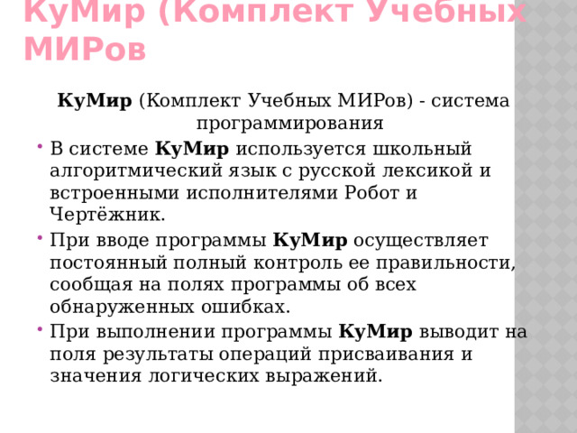 КуМир (Комплект Учебных МИРов КуМир  (Комплект Учебных МИРов) - система программирования В системе КуМир используется школьный алгоритмический язык с русской лексикой и встроенными исполнителями Робот и Чертёжник. При вводе программы КуМир осуществляет постоянный полный контроль ее правильности, сообщая на полях программы об всех обнаруженных ошибках. При выполнении программы КуМир выводит на поля результаты операций присваивания и значения логических выражений. 