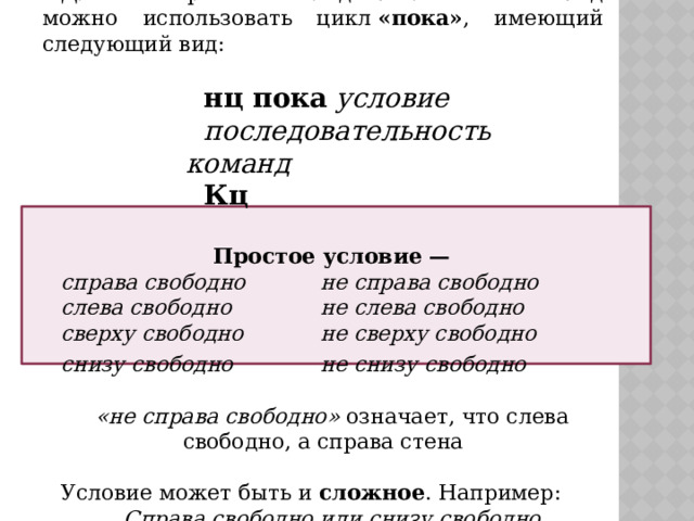 Для повторения последовательности команд можно использовать цикл  «пока» , имеющий следующий вид: нц пока   условие последовательность команд Кц  Простое условие — справа свободно    не справа свободно слева свободно    не слева свободно сверху свободно    не сверху свободно снизу свободно      не снизу свободно  «не справа свободно» означает, что слева свободно, а справа стена Условие может быть и сложное . Например: Справа свободно или снизу свободно 