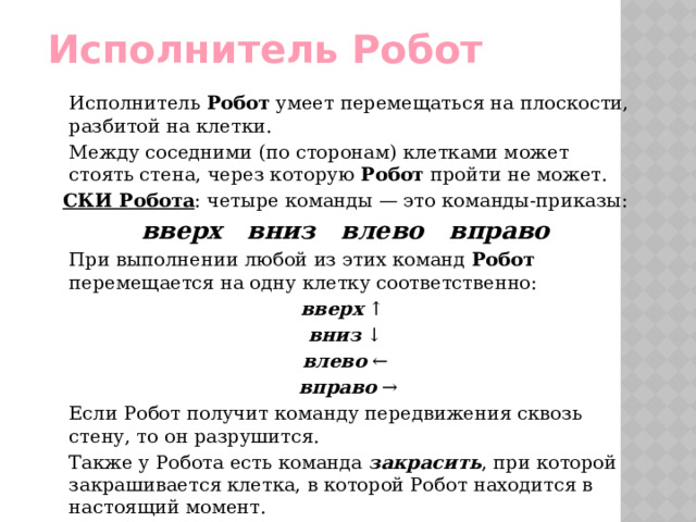 Исполнитель Робот   Исполнитель Робот умеет перемещаться на плоскости, разбитой на клетки.   Между соседними (по сторонам) клетками может стоять стена, через которую Робот пройти не может. СКИ Робота : четыре команды — это команды-приказы: вверх вниз влево вправо     При выполнении любой из этих команд Робот перемещается на одну клетку соответственно: вверх ↑ вниз ↓  влево ←  вправо →   Если Робот получит команду передвижения сквозь стену, то он разрушится.   Также у Робота есть команда  закрасить , при которой закрашивается клетка, в которой Робот находится в настоящий момент. 