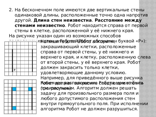 На бесконечном поле имеются две вертикальные стены одинаковой длины, расположенные точно одна напротив другой.  Длина стен неизвестна .  Расстояние между стенами неизвестно . Робот находится справа от первой стены в клетке, расположенной у её нижнего края. На рисунке   указан один из возможных способов расположения стен и Робота (Робот обозначен буквой «Р»): Напишите для Робота алгоритм, закрашивающий клетки, расположенные справа от первой стены, у её нижнего и верхнего края, и клетку, расположенную слева от второй стены, у её верхнего края. Робот должен закрасить только клетки, удовлетворяющие данному условию. Например, для приведённого выше рисунка Робот должен закрасить следующие клетки (см. рисунок): Конечное расположение Робота может быть произвольным. Алгоритм должен решать задачу для произвольного размера поля и любого допустимого расположения стен внутри прямоугольного поля. При исполнении алгоритма Робот не должен разрушиться. 