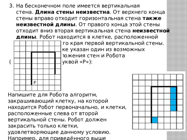 На бесконечном поле имеется вертикальная стена.  Длина стены неизвестна . От верхнего конца стены вправо отходит горизонтальная стена  также неизвестной длины . От правого конца этой стены отходит вниз вторая вертикальная стена  неизвестной длины . Робот находится в клетке, расположенной справа от нижнего края первой вертикальной стены.    На рисунке   указан один из возможных     способов расположения стен и Робота     (Робот обозначен буквой «Р»): Напишите для Робота алгоритм, закрашивающий клетку, на которой находится Робот первоначально, и клетки, расположенные слева от второй вертикальной стены. Робот должен закрасить только клетки, удовлетворяющие данному условию. Например, для приведённого выше рисунка Робот должен закрасить следующие клетки (см. рисунок): 