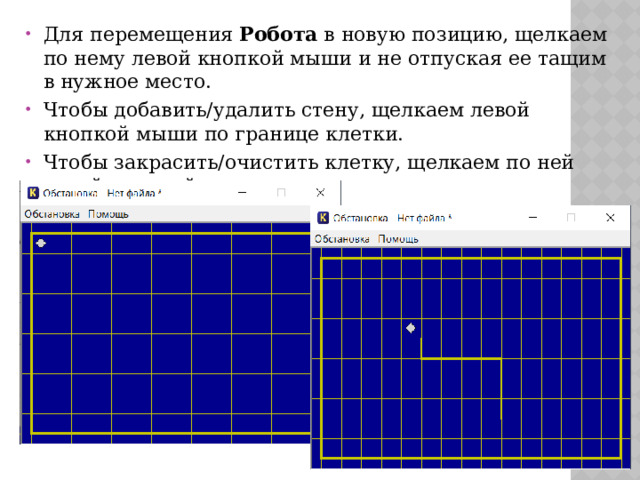 Для перемещения Робота в новую позицию, щелкаем по нему левой кнопкой мыши и не отпуская ее тащим в нужное место. Чтобы добавить/удалить стену, щелкаем левой кнопкой мыши по границе клетки. Чтобы закрасить/очистить клетку, щелкаем по ней левой кнопкой мыши 