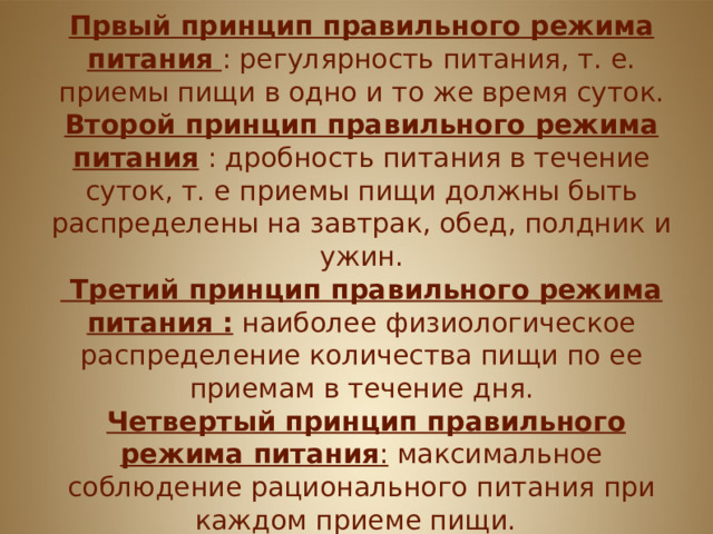 Принципы питания  Првый принцип правильного режима питания  : регулярность питания, т. е. приемы пищи в одно и то же время суток. Второй принцип правильного режима питания : дробность питания в течение суток, т. е приемы пищи должны быть распределены на завтрак, обед, полдник и ужин.  Третий принцип правильного режима питания : наиболее физиологическое распределение количества пищи по ее приемам в течение дня.  Четвертый принцип правильного режима питания : максимальное соблюдение рационального питания при каждом приеме пищи.   